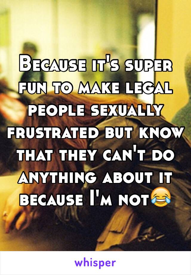 Because it's super fun to make legal people sexually frustrated but know that they can't do anything about it because I'm not😂