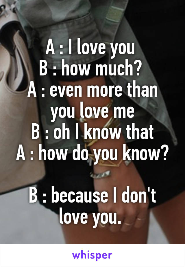 A : I love you 
B : how much? 
A : even more than you love me
B : oh I know that
A : how do you know? 
B : because I don't love you. 