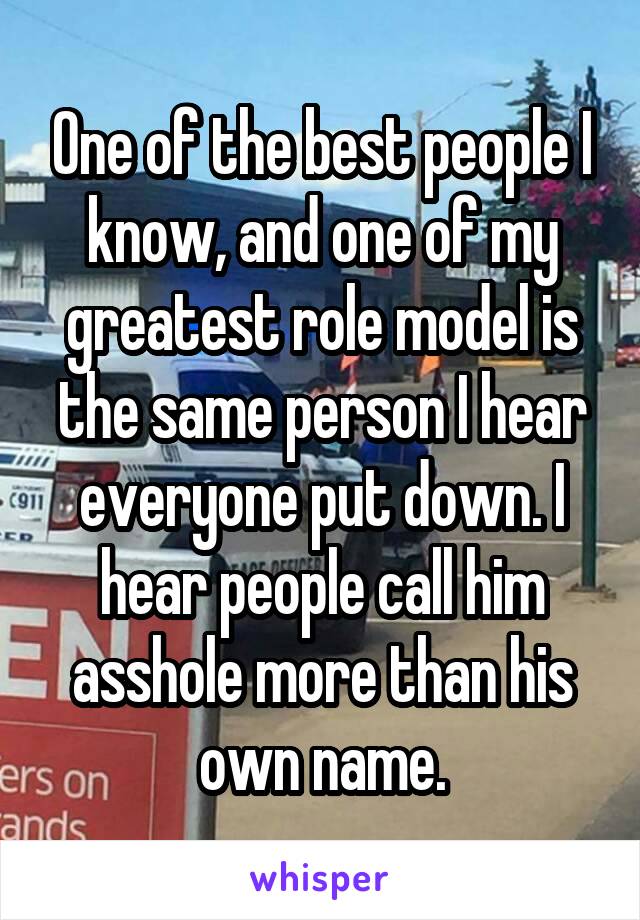 One of the best people I know, and one of my greatest role model is the same person I hear everyone put down. I hear people call him asshole more than his own name.