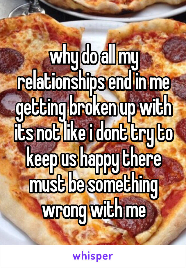 why do all my relationships end in me getting broken up with its not like i dont try to keep us happy there must be something wrong with me