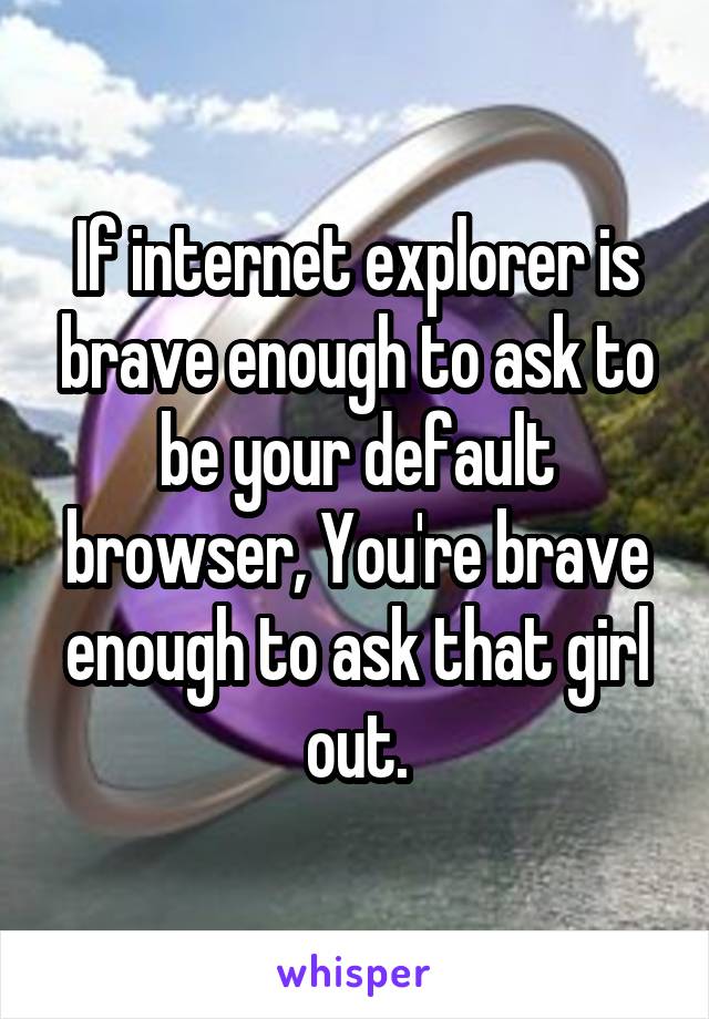 If internet explorer is brave enough to ask to be your default browser, You're brave enough to ask that girl out.