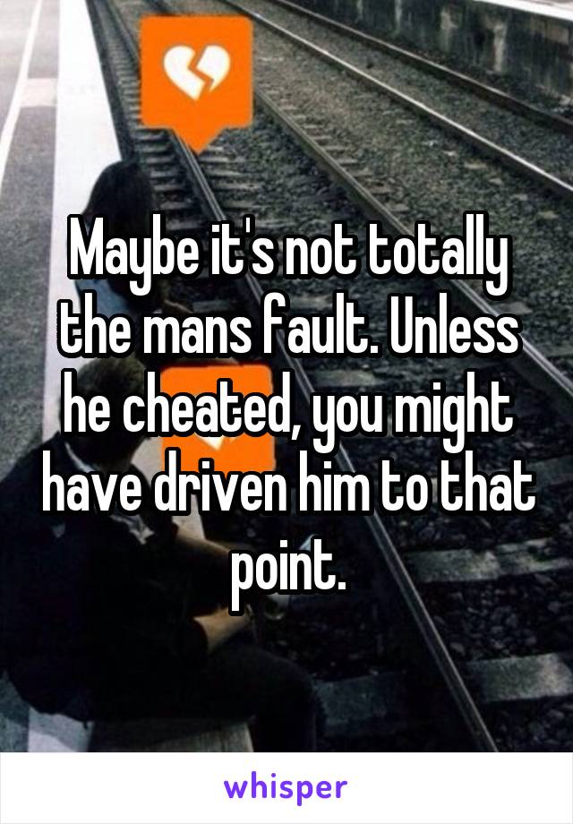 Maybe it's not totally the mans fault. Unless he cheated, you might have driven him to that point.