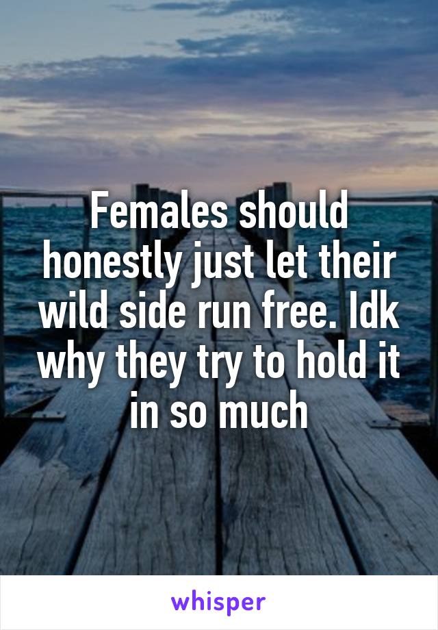 Females should honestly just let their wild side run free. Idk why they try to hold it in so much