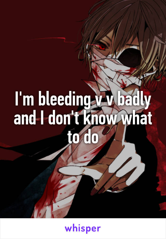 I'm bleeding v v badly and I don't know what to do