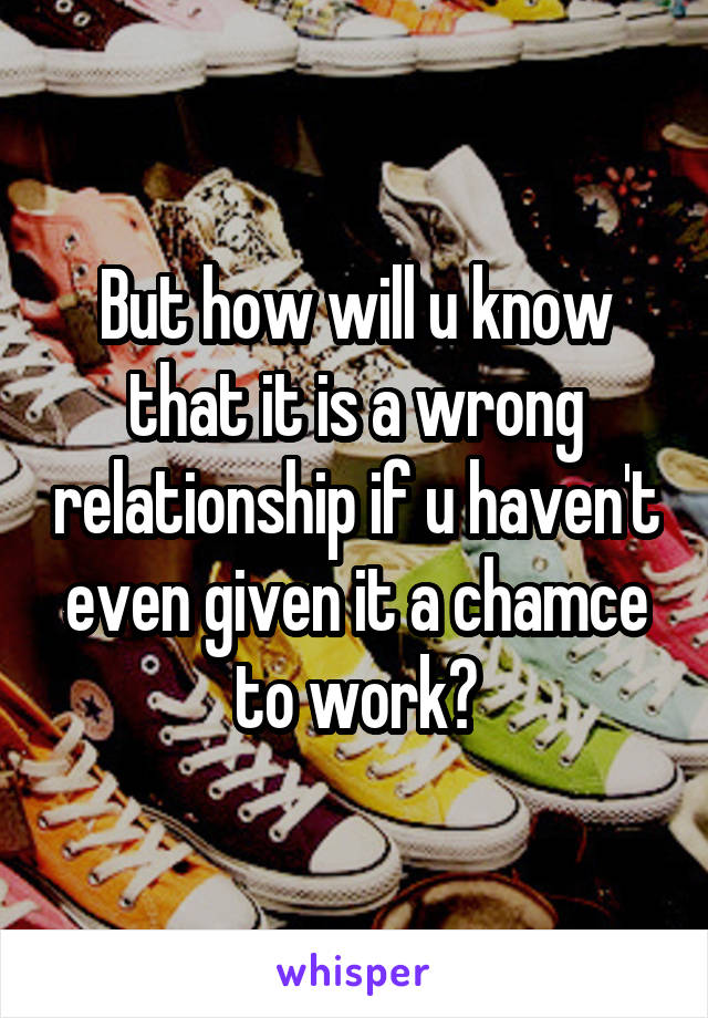 But how will u know that it is a wrong relationship if u haven't even given it a chamce to work?