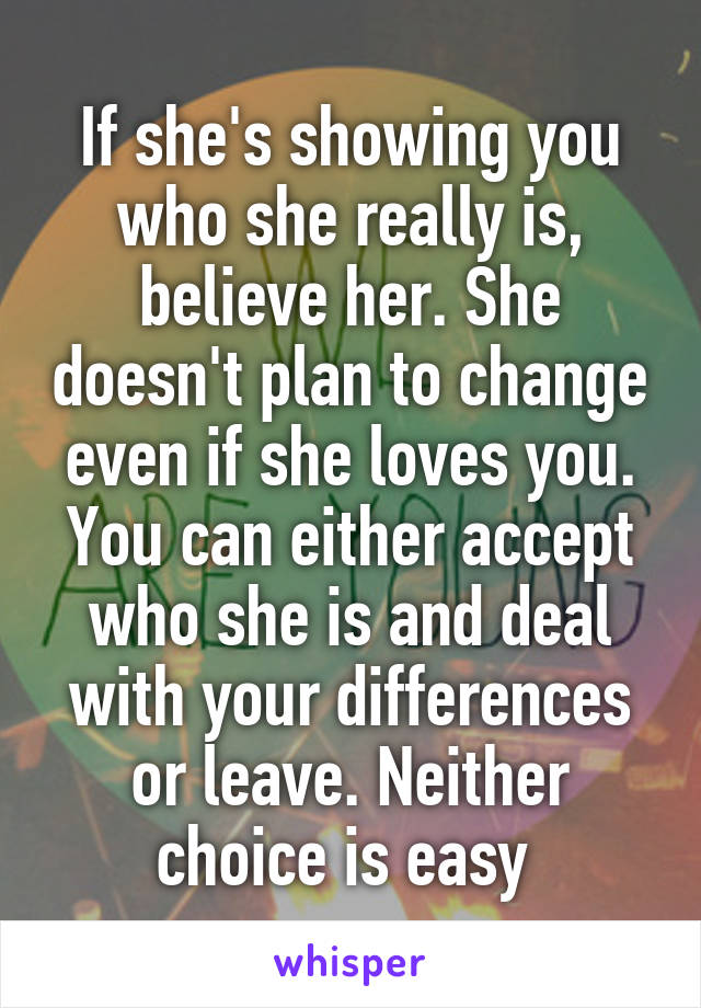 If she's showing you who she really is, believe her. She doesn't plan to change even if she loves you. You can either accept who she is and deal with your differences or leave. Neither choice is easy 