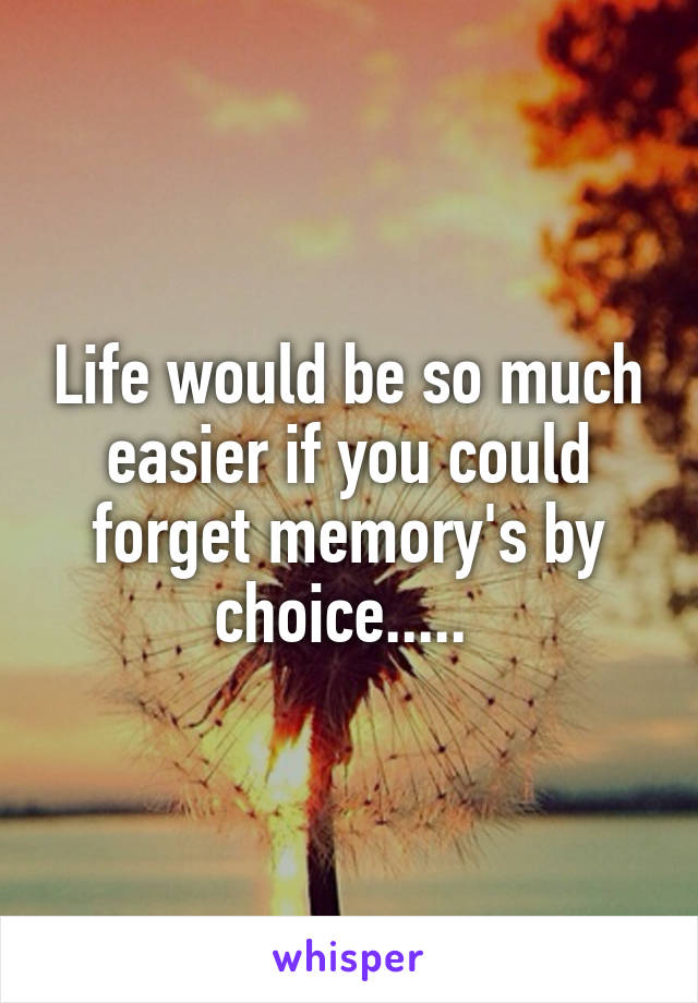 Life would be so much easier if you could forget memory's by choice..... 