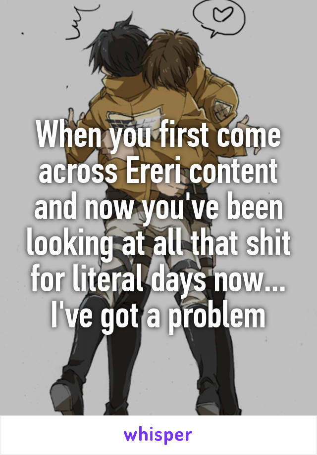 When you first come across Ereri content and now you've been looking at all that shit for literal days now... I've got a problem