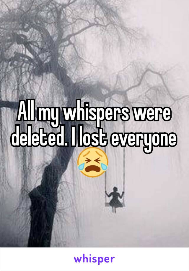 All my whispers were deleted. I lost everyone😭 