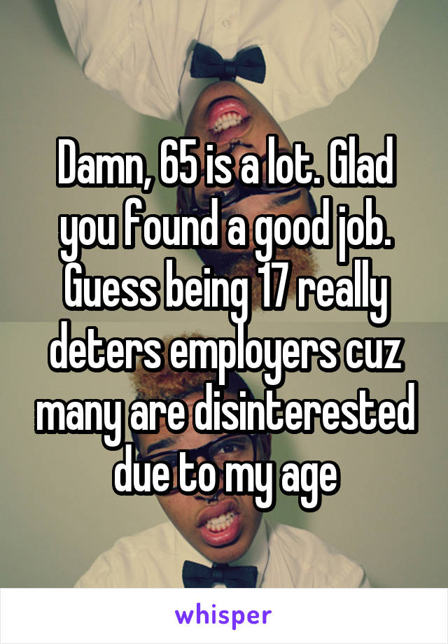 Damn, 65 is a lot. Glad you found a good job. Guess being 17 really deters employers cuz many are disinterested due to my age