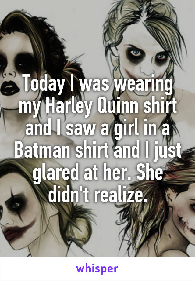 Today I was wearing my Harley Quinn shirt and I saw a girl in a Batman shirt and I just glared at her. She didn't realize.