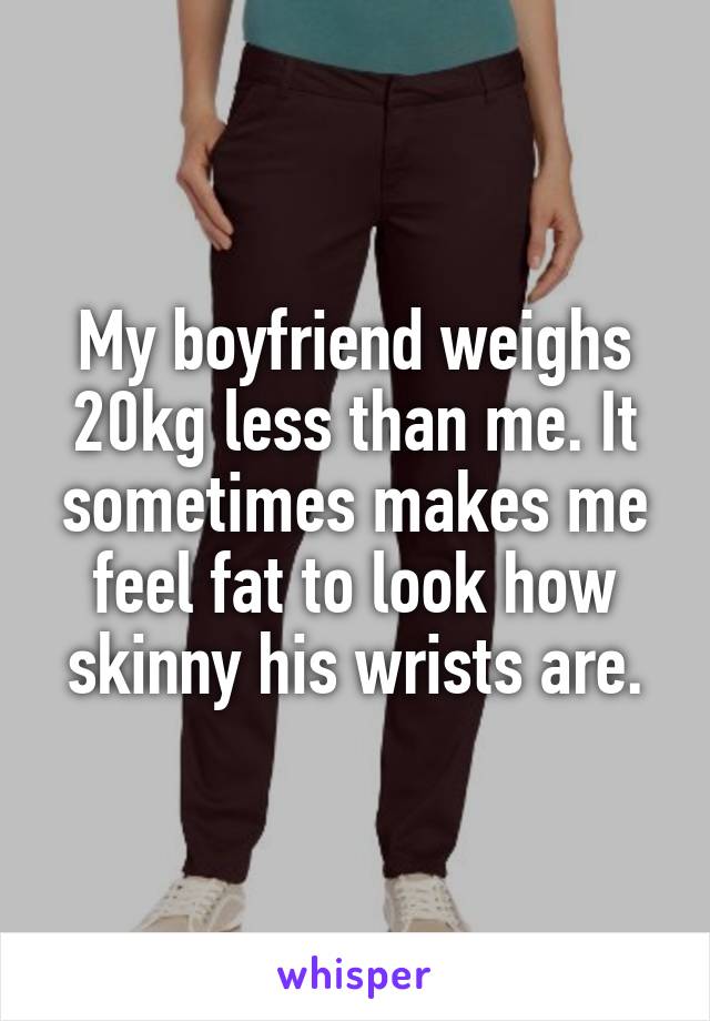 My boyfriend weighs 20kg less than me. It sometimes makes me feel fat to look how skinny his wrists are.