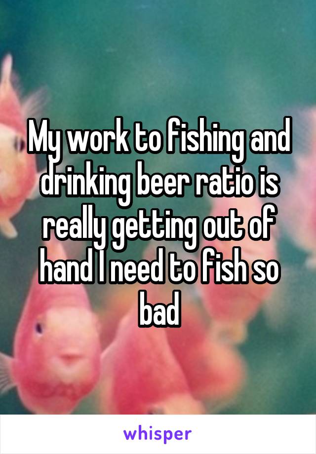 My work to fishing and drinking beer ratio is really getting out of hand I need to fish so bad