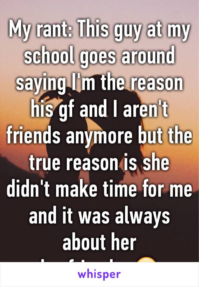 My rant: This guy at my school goes around saying I'm the reason his gf and I aren't friends anymore but the true reason is she didn't make time for me and it was always about her boyfriend....😢