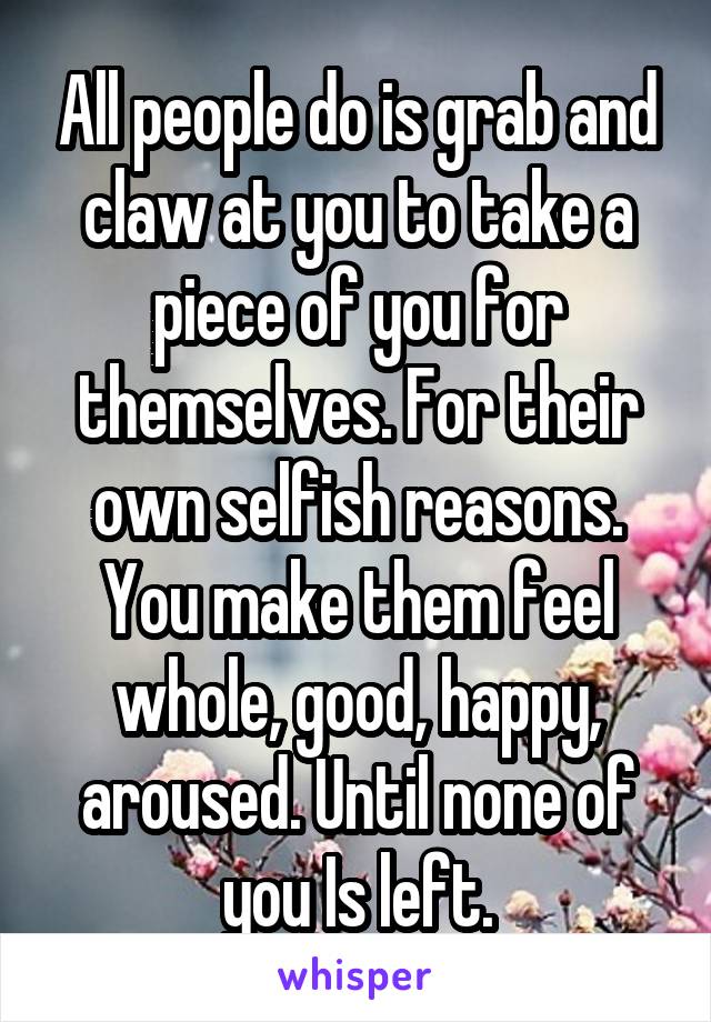 All people do is grab and claw at you to take a piece of you for themselves. For their own selfish reasons. You make them feel whole, good, happy, aroused. Until none of you Is left.