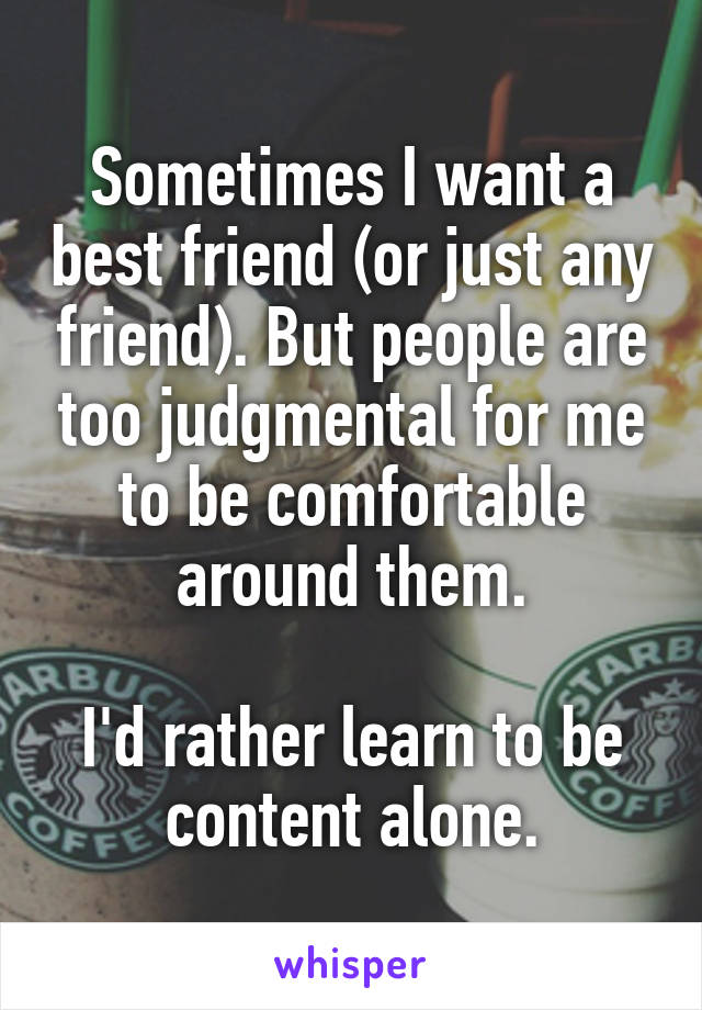 Sometimes I want a best friend (or just any friend). But people are too judgmental for me to be comfortable around them.

I'd rather learn to be content alone.