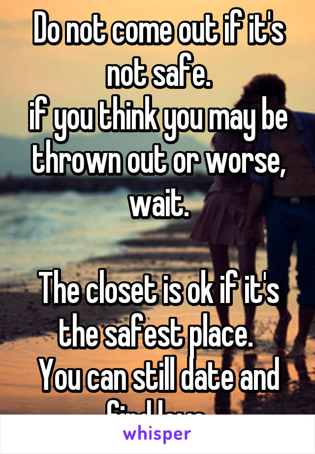 Do not come out if it's not safe.
if you think you may be thrown out or worse, wait.

The closet is ok if it's the safest place. 
You can still date and find love.