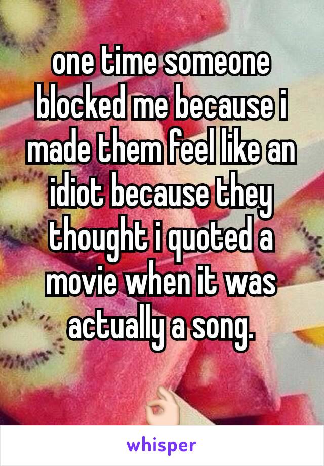 one time someone blocked me because i made them feel like an idiot because they thought i quoted a movie when it was actually a song.

👌