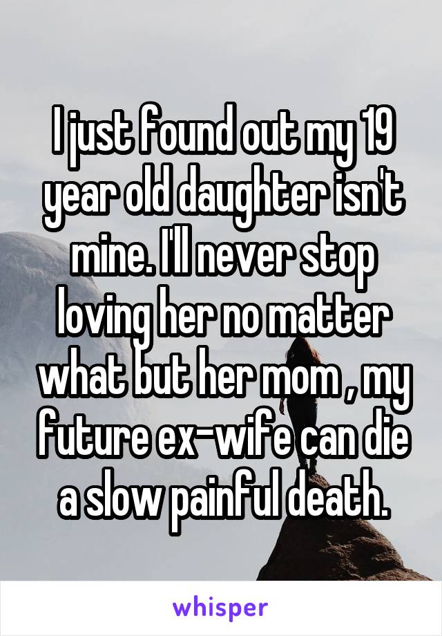 I just found out my 19 year old daughter isn't mine. I'll never stop loving her no matter what but her mom , my future ex-wife can die a slow painful death.