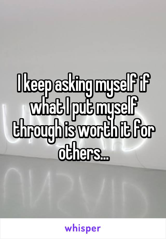 I keep asking myself if what I put myself through is worth it for others...