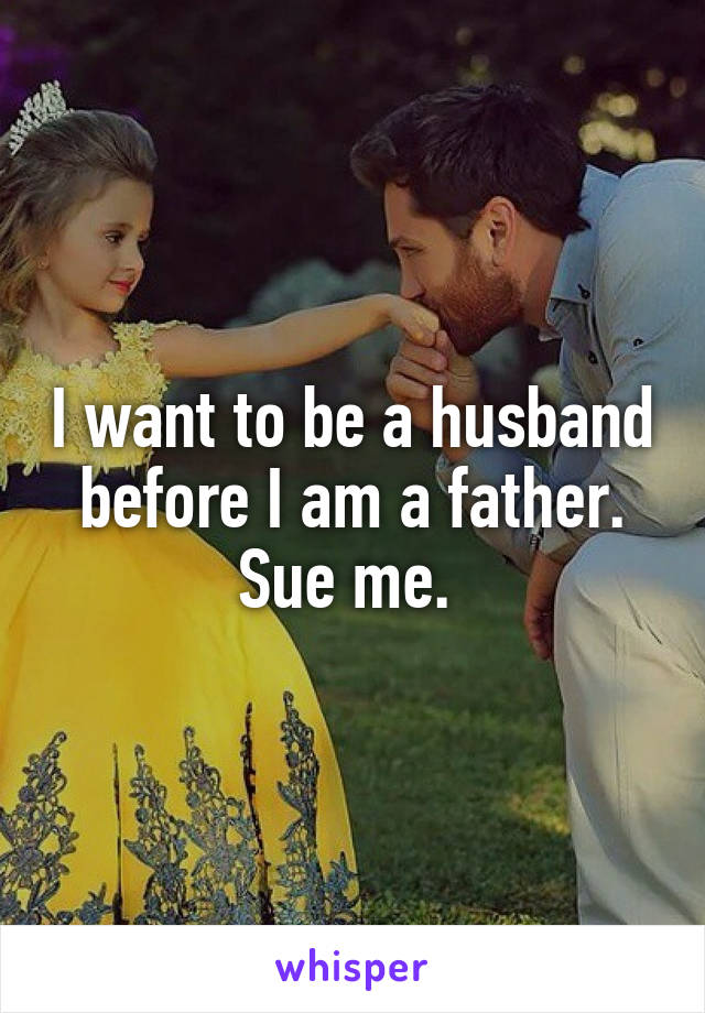 I want to be a husband before I am a father. Sue me. 