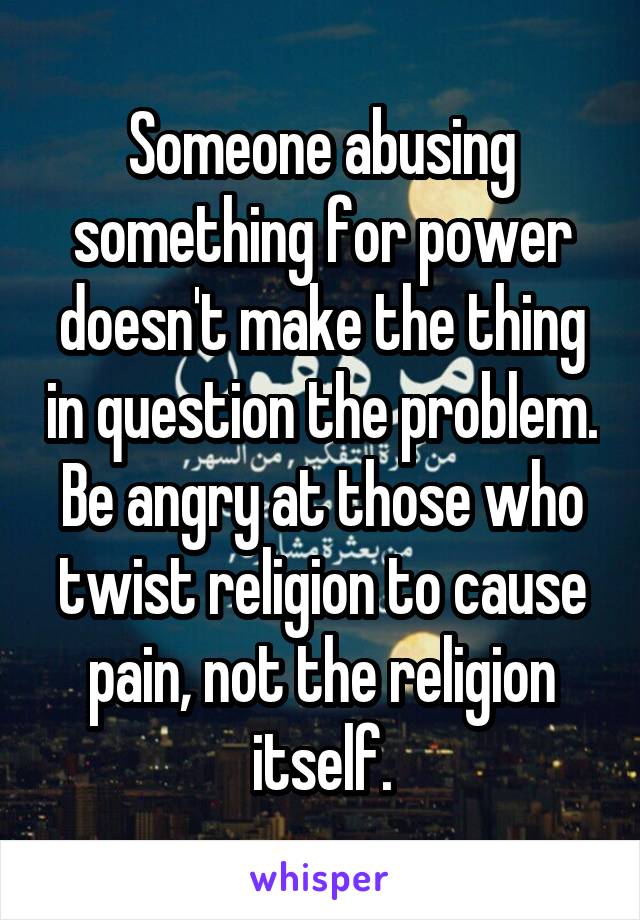 Someone abusing something for power doesn't make the thing in question the problem. Be angry at those who twist religion to cause pain, not the religion itself.