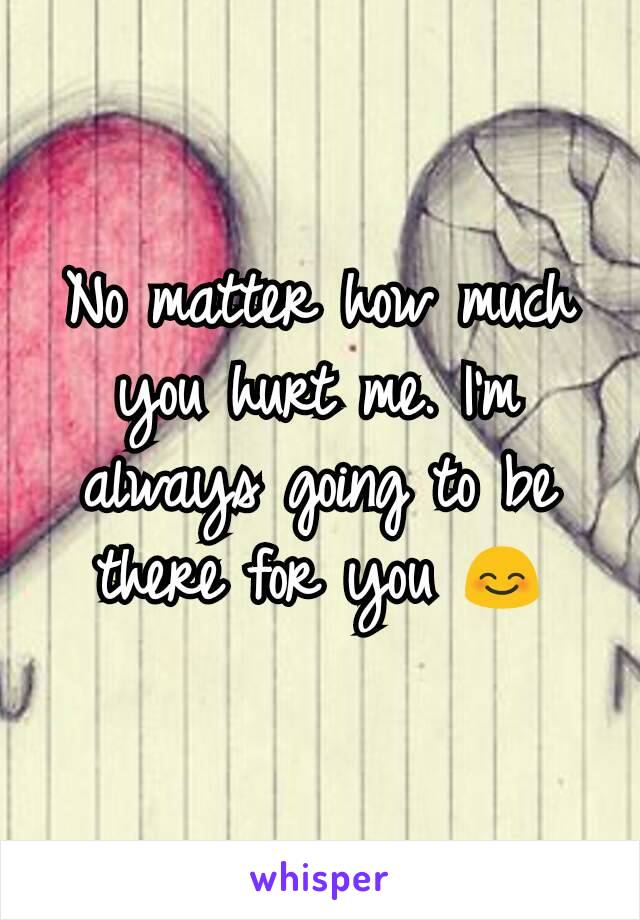 No matter how much you hurt me. I'm always going to be there for you 😊