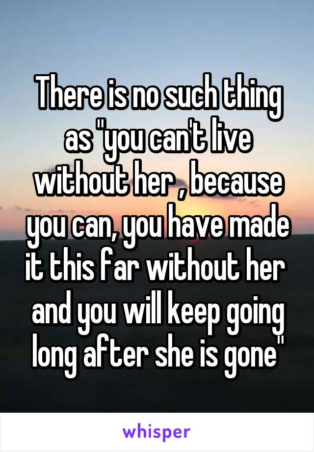 There is no such thing as "you can't live without her , because you can, you have made it this far without her  and you will keep going long after she is gone"