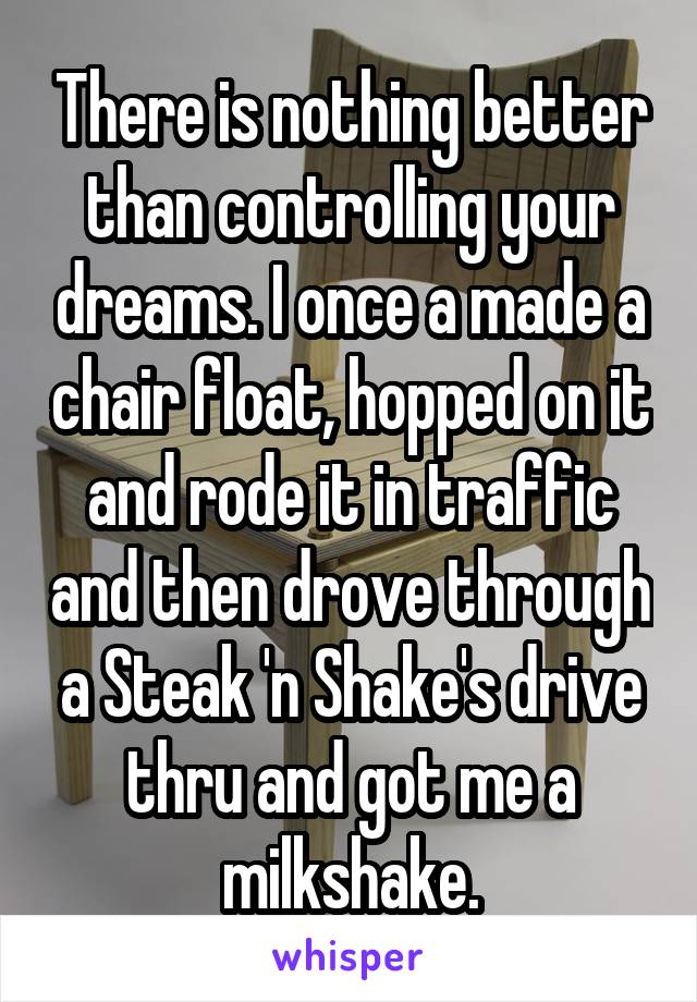 There is nothing better than controlling your dreams. I once a made a chair float, hopped on it and rode it in traffic and then drove through a Steak 'n Shake's drive thru and got me a milkshake.