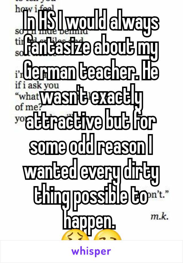 In HS I would always fantasize about my German teacher. He wasn't exactly attractive but for some odd reason I wanted every dirty thing possible to happen. 
😖😏