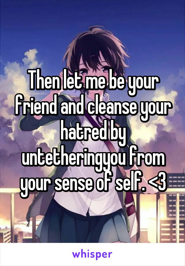 Then let me be your friend and cleanse your hatred by untetheringyou from your sense of self. <3