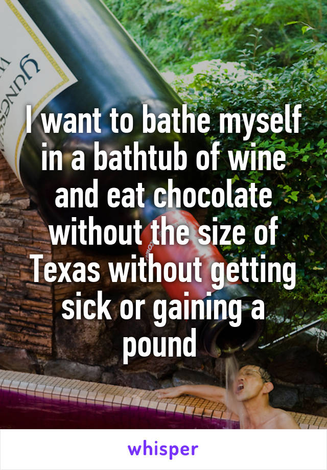 I want to bathe myself in a bathtub of wine and eat chocolate without the size of Texas without getting sick or gaining a pound 