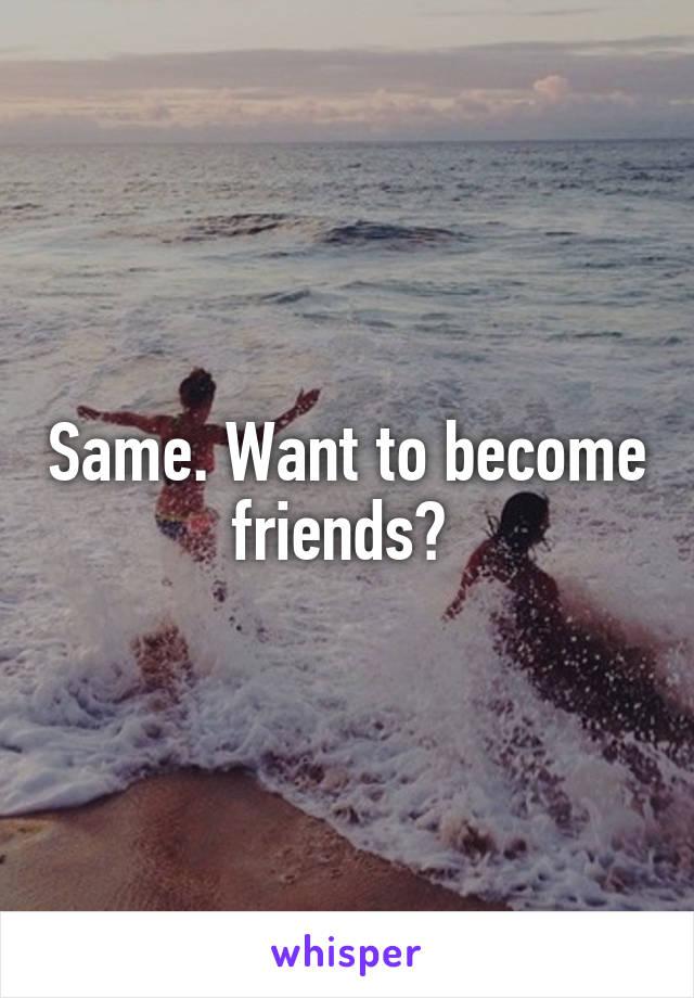 Same. Want to become friends? 