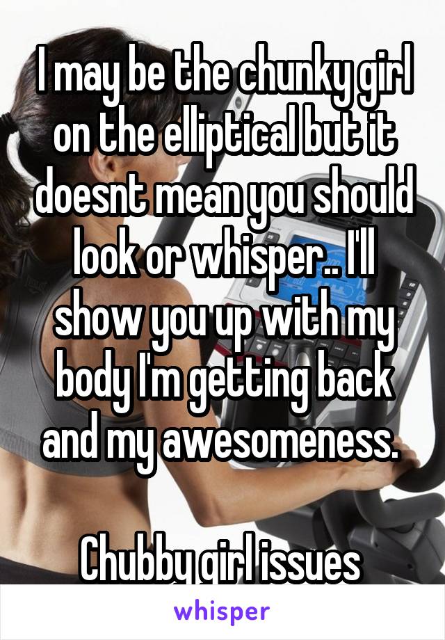 I may be the chunky girl on the elliptical but it doesnt mean you should look or whisper.. I'll show you up with my body I'm getting back and my awesomeness. 

Chubby girl issues 