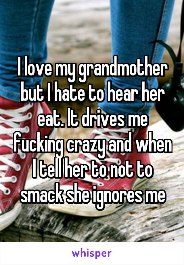 I love my grandmother but I hate to hear her eat. It drives me fucking crazy and when I tell her to not to smack she ignores me