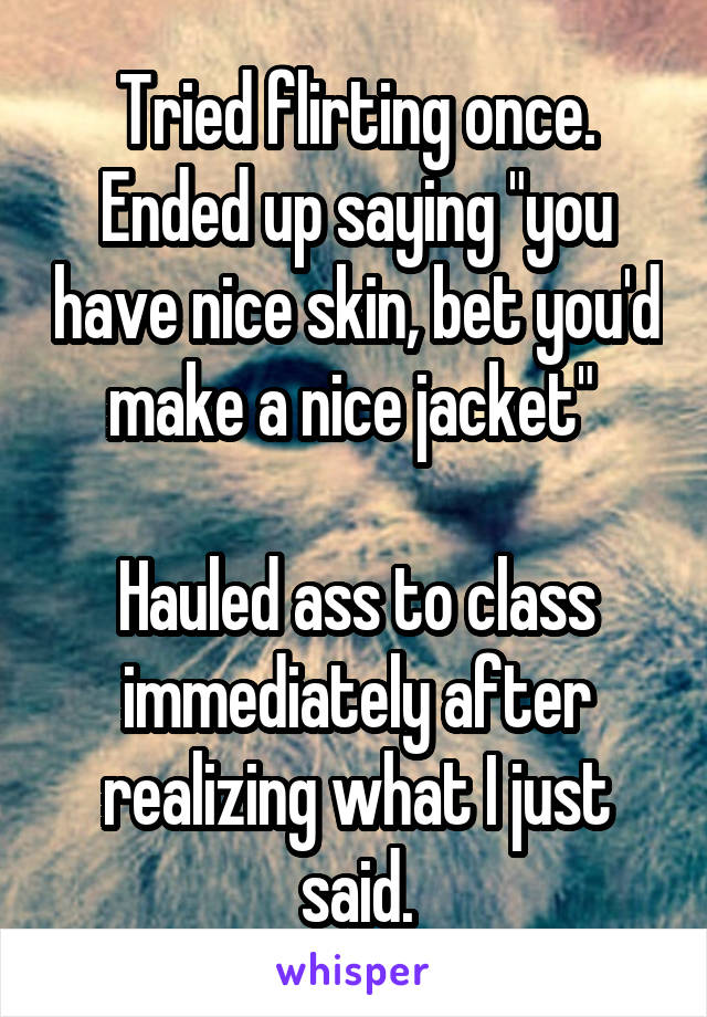 Tried flirting once. Ended up saying "you have nice skin, bet you'd make a nice jacket" 

Hauled ass to class immediately after realizing what I just said.