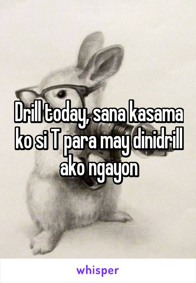 Drill today, sana kasama ko si T para may dinidrill ako ngayon