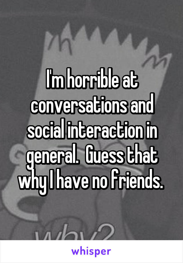 I'm horrible at conversations and social interaction in general.  Guess that why I have no friends. 