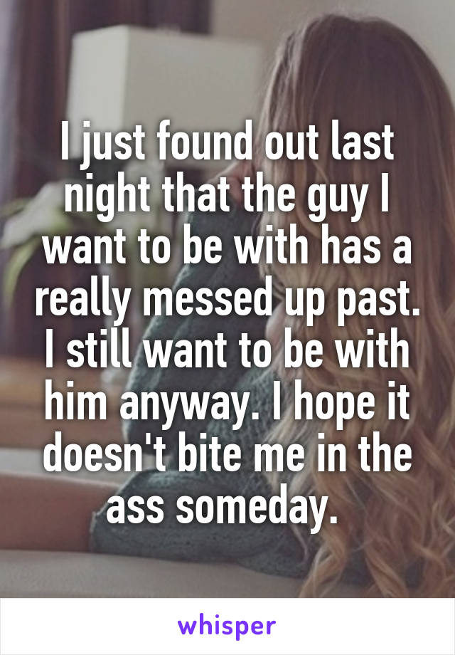 I just found out last night that the guy I want to be with has a really messed up past. I still want to be with him anyway. I hope it doesn't bite me in the ass someday. 