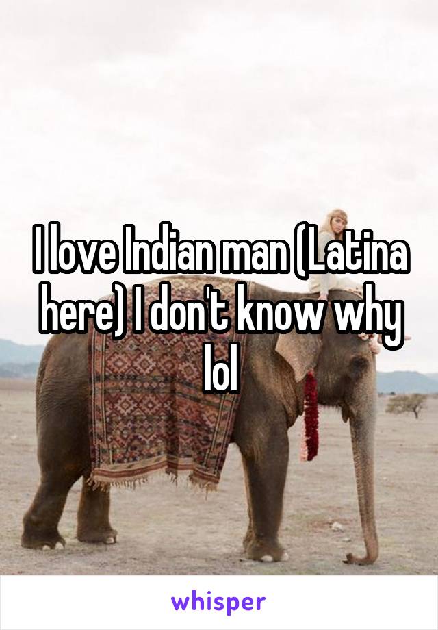 I love Indian man (Latina here) I don't know why lol