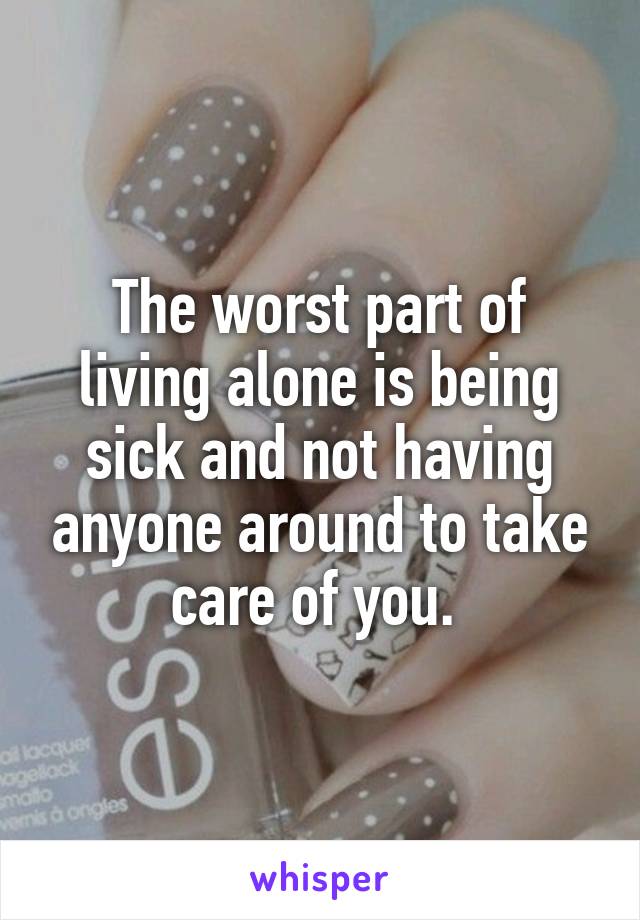 The worst part of living alone is being sick and not having anyone around to take care of you. 