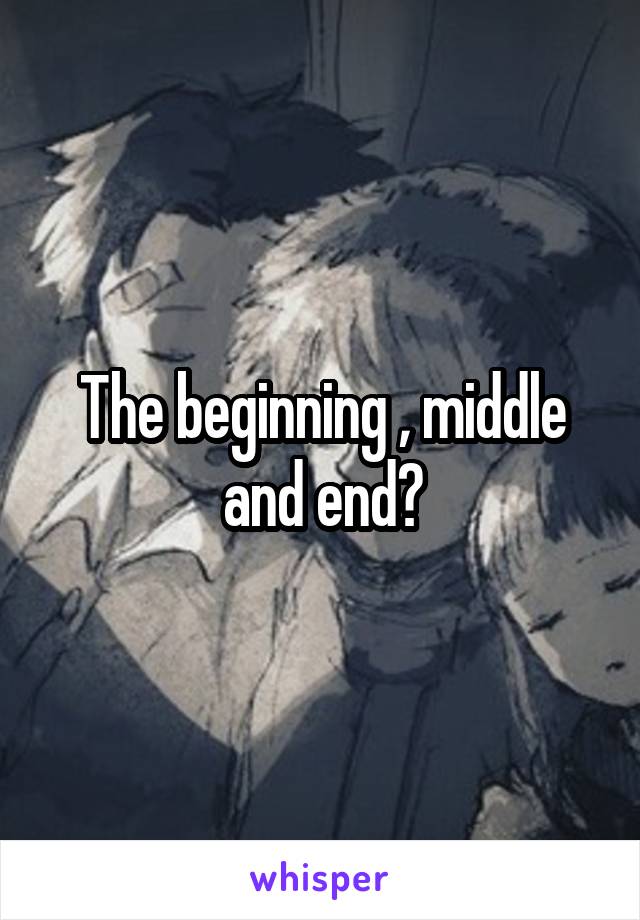 The beginning , middle and end?