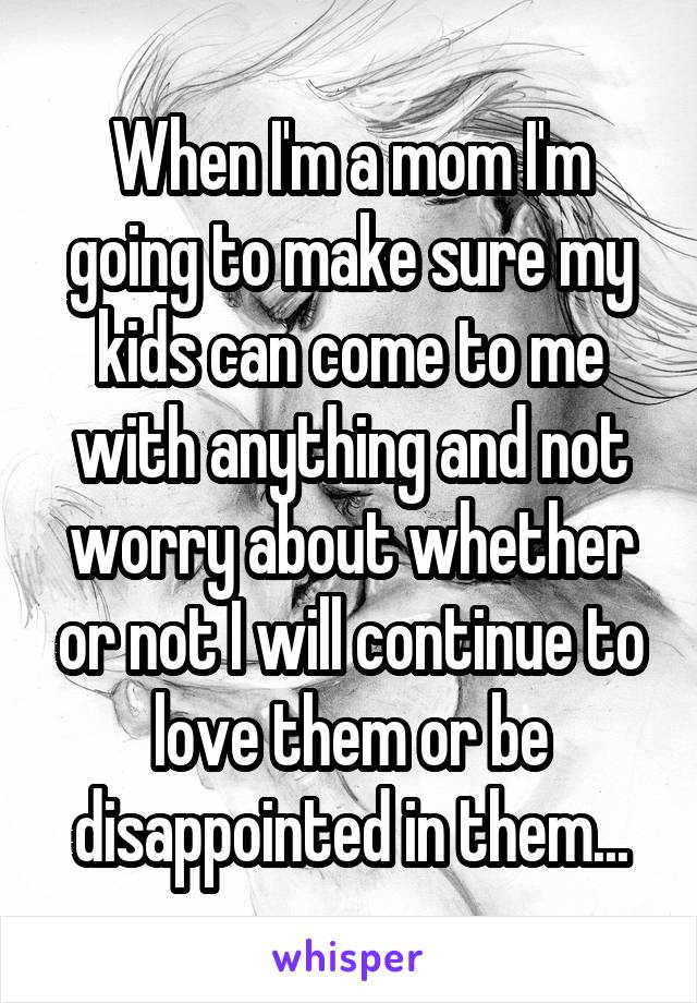 When I'm a mom I'm going to make sure my kids can come to me with anything and not worry about whether or not I will continue to love them or be disappointed in them...