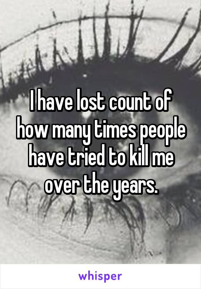 I have lost count of how many times people have tried to kill me over the years.