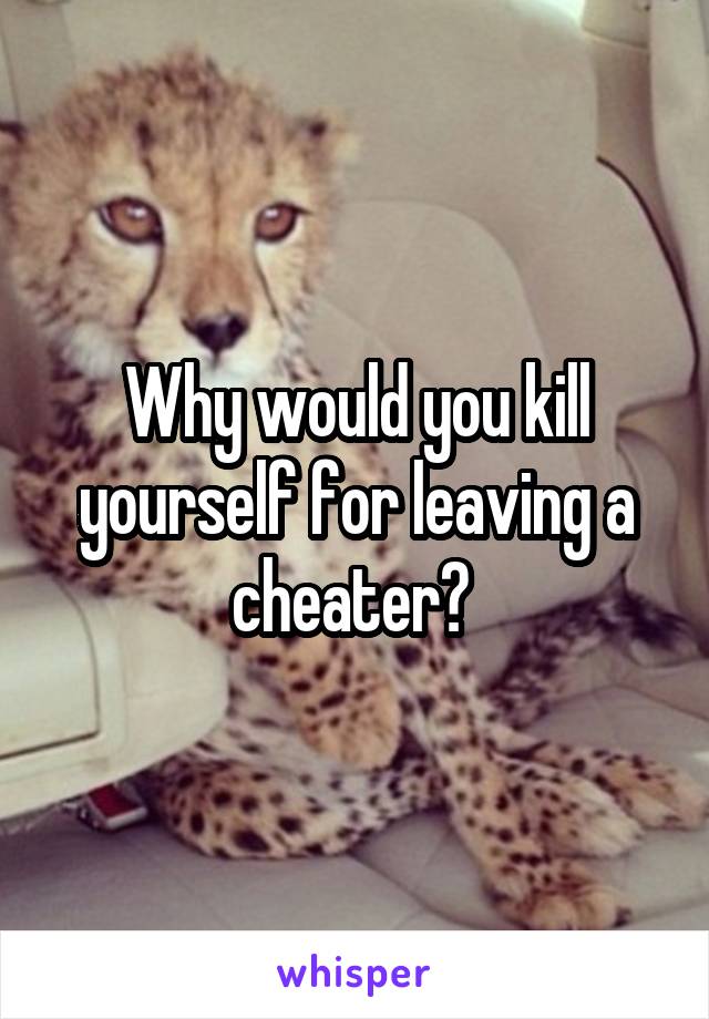 Why would you kill yourself for leaving a cheater? 