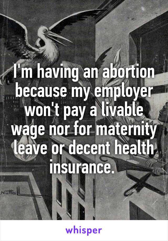 I'm having an abortion because my employer won't pay a livable wage nor for maternity leave or decent health insurance. 