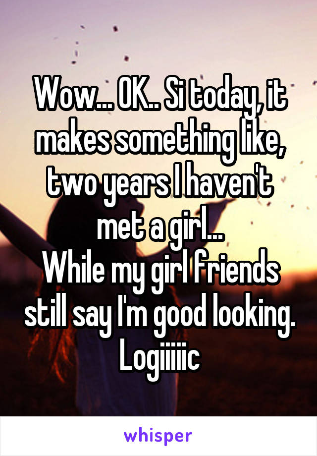 Wow... OK.. Si today, it makes something like, two years I haven't met a girl...
While my girl friends still say I'm good looking. Logiiiiic