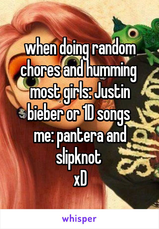 when doing random chores and humming 
most girls: Justin bieber or 1D songs 
me: pantera and slipknot 
xD