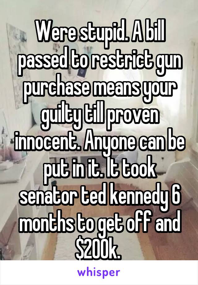 Were stupid. A bill passed to restrict gun purchase means your guilty till proven innocent. Anyone can be put in it. It took senator ted kennedy 6 months to get off and $200k. 