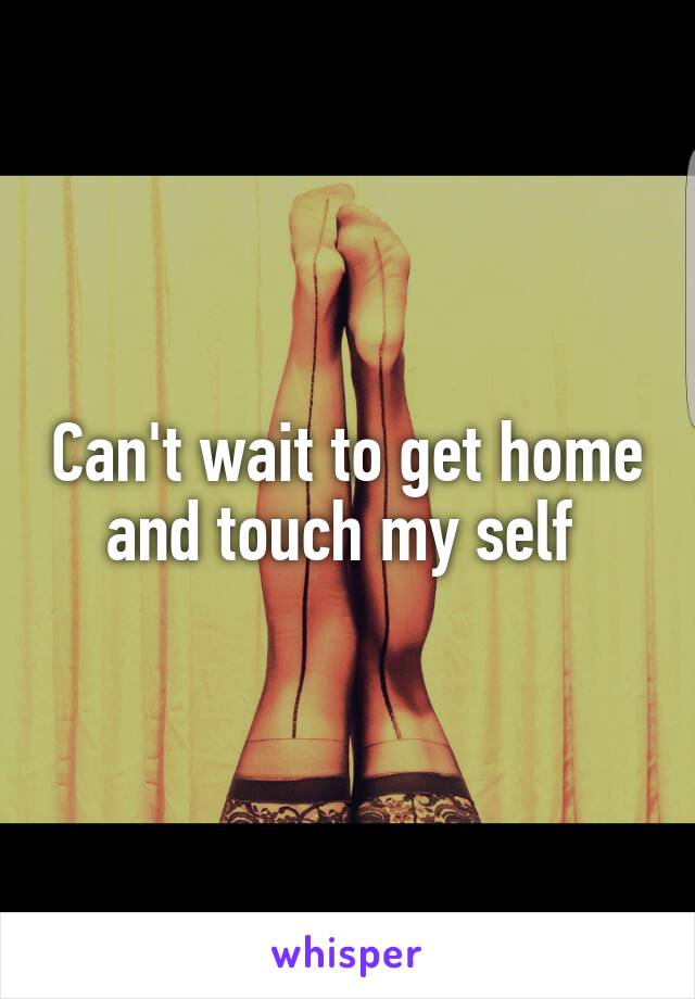 Can't wait to get home and touch my self 